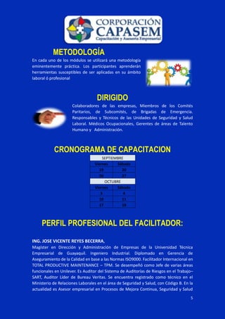 5
METODOLOGÍA
En cada uno de los módulos se utilizará una metodología
eminentemente práctica. Los participantes aprenderán
herramientas susceptibles de ser aplicadas en su ámbito
laboral ó profesional
DIRIGIDO
Colaboradores de las empresas, Miembros de los Comités
Paritarios, de Subcomités, de Brigadas de Emergencia.
Responsables y Técnicos de las Unidades de Seguridad y Salud
Laboral. Médicos Ocupacionales, Gerentes de áreas de Talento
Humano y Administración.
CRONOGRAMA DE CAPACITACION
SEPTIEMBRE
Viernes Sábado
19 20
26 27
OCTUBRE
Viernes Sábado
3 4
10 11
17 18
PERFIL PROFESIONAL DEL FACILITADOR:
ING. JOSE VICENTE REYES BECERRA,
Magíster en Dirección y Administración de Empresas de la Universidad Técnica
Empresarial de Guayaquil. Ingeniero Industrial. Diplomado en Gerencia de
Aseguramiento de la Calidad en base a las Normas ISO9000. Facilitador Internacional en
TOTAL PRODUCTIVE MAINTENANCE – TPM. Se desempeñó como Jefe de varias áreas
funcionales en Unilever. Es Auditor del Sistema de Auditorías de Riesgos en el Trabajo–
SART, Auditor Líder de Bureau Veritas. Se encuentra registrado como técnico en el
Ministerio de Relaciones Laborales en el área de Seguridad y Salud, con Código B. En la
actualidad es Asesor empresarial en Procesos de Mejora Continua, Seguridad y Salud
 