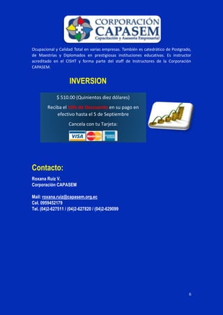 6
Ocupacional y Calidad Total en varias empresas. También es catedrático de Postgrado,
de Maestrías y Diplomados en prestigiosas instituciones educativas. Es instructor
acreditado en el CISHT y forma parte del staff de Instructores de la Corporación
CAPASEM.
INVERSION
Contacto:
Roxana Ruiz V.
Corporación CAPASEM
Mail: roxana.ruiz@capasem.org.ec
Cel. 0959452179
Tel. (04)2-627511 / (04)2-627820 / (04)2-629099
$ 510.00 (Quinientos diez dólares)
Reciba el 10% de Descuento en su pago en
efectivo hasta el 5 de Septiembre
Cancela con tu Tarjeta:
 