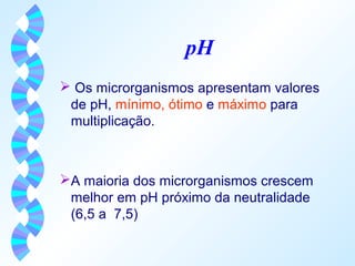 pH 
 Os microrganismos apresentam valores 
de pH, mínimo, ótimo e máximo para 
multiplicação. 
A maioria dos microrganismos crescem 
melhor em pH próximo da neutralidade 
(6,5 a 7,5) 
 