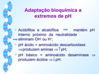 Adaptação bioquímica a 
extremos de pH 
 Acidófilos e alcalófilos mantém pH 
interno próximo da neutralidade 
eliminam OH- ou H+; 
 pH ácido = aminoácido descarboxilase 
Þ produzem aminas Þ ­ pH; 
 pH básico = aminoácido desaminase Þ 
produzem ácidos Þ ¯ pH. 
 