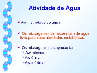 Atividade de Água 
Aw = atividade de água; 
 Os microrganismos necessitam de água 
livre para suas atividades metabólicas. 
 Os microrganismos apresentam: 
 Aw mínima 
Aw ótima 
Aw máxima 
 