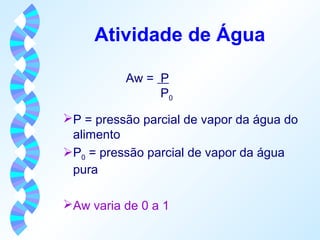 Atividade de Água 
Aw = P 
P0 
P = pressão parcial de vapor da água do 
alimento 
P0 = pressão parcial de vapor da água 
pura 
Aw varia de 0 a 1 
 