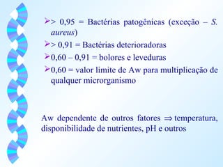 > 0,95 = Bactérias patogênicas (exceção – S. 
aureus) 
> 0,91 = Bactérias deterioradoras 
0,60 – 0,91 = bolores e leveduras 
0,60 = valor limite de Aw para multiplicação de 
qualquer microrganismo 
Aw dependente de outros fatores Þ temperatura, 
disponibilidade de nutrientes, pH e outros 
 