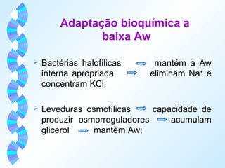 Adaptação bioquímica a 
baixa Aw 
 Bactérias halofílicas mantém a Aw 
interna apropriada eliminam Na+ e 
concentram KCl; 
 Leveduras osmofílicas capacidade de 
produzir osmorreguladores acumulam 
glicerol mantém Aw; 
 