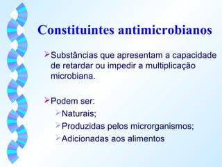 Constituintes antimicrobianos 
Substâncias que apresentam a capacidade 
de retardar ou impedir a multiplicação 
microbiana. 
Podem ser: 
Naturais; 
Produzidas pelos microrganismos; 
Adicionadas aos alimentos 
 