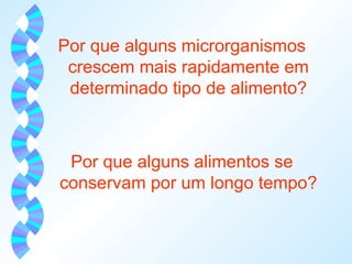 Por que alguns microrganismos 
crescem mais rapidamente em 
determinado tipo de alimento? 
Por que alguns alimentos se 
conservam por um longo tempo? 
 