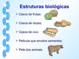 Estruturas biológicas 
 Casca de frutas; 
 Casca de nozes; 
 Casca de ovo; 
 Película que envolve sementes; 
 Pele dos animais 
 