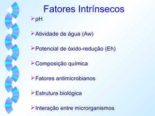 Fatores Intrínsecos 
pH 
Atividade de água (Aw) 
Potencial de óxido-redução (Eh) 
Composição química 
Fatores antimicrobianos 
Estrutura biológica 
Interação entre microrganismos 
 