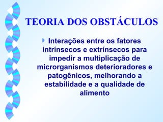 TEORIA DOS OBSTÁCULOS 
w Interações entre os fatores 
intrínsecos e extrínsecos para 
impedir a multiplicação de 
microrganismos deterioradores e 
patogênicos, melhorando a 
estabilidade e a qualidade de 
alimento 
 