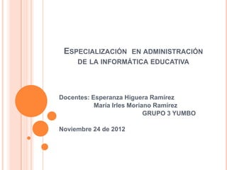 ESPECIALIZACIÓN EN ADMINISTRACIÓN
     DE LA INFORMÁTICA EDUCATIVA




Docentes: Esperanza Higuera Ramírez
           María Irles Moriano Ramírez
                            GRUPO 3 YUMBO

Noviembre 24 de 2012
 