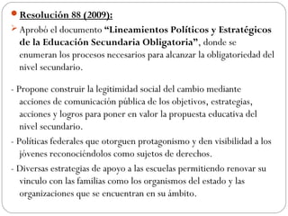 Resolución 88 (2009):
 Aprobó el documento “Lineamientos Políticos y Estratégicos
  de la Educación Secundaria Obligatoria”, donde se
  enumeran los procesos necesarios para alcanzar la obligatoriedad del
  nivel secundario.

- Propone construir la legitimidad social del cambio mediante
   acciones de comunicación pública de los objetivos, estrategias,
   acciones y logros para poner en valor la propuesta educativa del
   nivel secundario.
- Políticas federales que otorguen protagonismo y den visibilidad a los
   jóvenes reconociéndolos como sujetos de derechos.
- Diversas estrategias de apoyo a las escuelas permitiendo renovar su
   vinculo con las familias como los organismos del estado y las
   organizaciones que se encuentran en su ámbito.
 