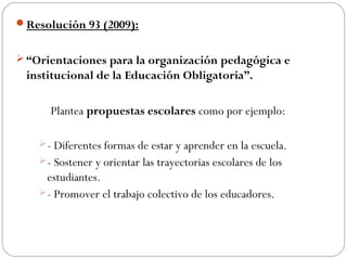 Resolución 93 (2009):


 “Orientaciones para la organización pedagógica e
 institucional de la Educación Obligatoria”.

      Plantea propuestas escolares como por ejemplo:

    - Diferentes formas de estar y aprender en la escuela.
    - Sostener y orientar las trayectorias escolares de los
     estudiantes.
    - Promover el trabajo colectivo de los educadores.
 