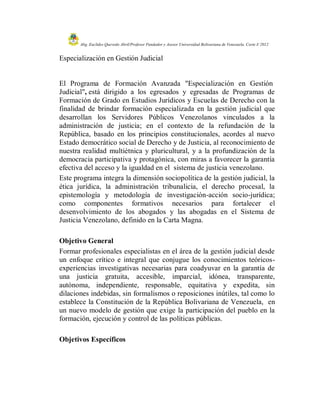 Abg. Euclides Quevedo Abril/Profesor Fundador y Asesor Universidad Bolivariana de Venezuela. Corte I/ 2012


Especialización en Gestión Judicial


El Programa de Formación Avanzada "Especialización en Gestión
Judicial", está dirigido a los egresados y egresadas de Programas de
Formación de Grado en Estudios Jurídicos y Escuelas de Derecho con la
finalidad de brindar formación especializada en la gestión judicial que
desarrollan los Servidores Públicos Venezolanos vinculados a la
administración de justicia; en el contexto de la refundación de la
República, basado en los principios constitucionales, acordes al nuevo
Estado democrático social de Derecho y de Justicia, al reconocimiento de
nuestra realidad multiétnica y pluricultural, y a la profundización de la
democracia participativa y protagónica, con miras a favorecer la garantía
efectiva del acceso y la igualdad en el sistema de justicia venezolano.
Este programa integra la dimensión sociopolítica de la gestión judicial, la
ética jurídica, la administración tribunalicia, el derecho procesal, la
epistemología y metodología de investigación-acción socio-jurídica;
como componentes formativos necesarios para fortalecer el
desenvolvimiento de los abogados y las abogadas en el Sistema de
Justicia Venezolano, definido en la Carta Magna.

Objetivo General
Formar profesionales especialistas en el área de la gestión judicial desde
un enfoque crítico e integral que conjugue los conocimientos teóricos-
experiencias investigativas necesarias para coadyuvar en la garantía de
una justicia gratuita, accesible, imparcial, idónea, transparente,
autónoma, independiente, responsable, equitativa y expedita, sin
dilaciones indebidas, sin formalismos o reposiciones inútiles, tal como lo
establece la Constitución de la República Bolivariana de Venezuela, en
un nuevo modelo de gestión que exige la participación del pueblo en la
formación, ejecución y control de las políticas públicas.

Objetivos Específicos
 