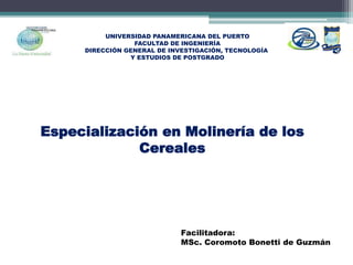 UNIVERSIDAD PANAMERICANA DEL PUERTO
FACULTAD DE INGENIERÍA
DIRECCIÓN GENERAL DE INVESTIGACIÓN, TECNOLOGÍA
Y ESTUDIOS DE POSTGRADO
Especialización en Molinería de los
Cereales
Facilitadora:
MSc. Coromoto Bonetti de Guzmán
 