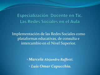 Implementación de las Redes Sociales como
  plataformas educativas, de consulta e
     intercambio en el Nivel Superior.



        ▫ Marcela Alejandra Raffetti.

         ▫ Luis Omar Capucchio.
 