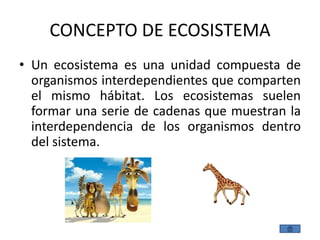 CONCEPTO DE ECOSISTEMA
• Un ecosistema es una unidad compuesta de
  organismos interdependientes que comparten
  el mismo hábitat. Los ecosistemas suelen
  formar una serie de cadenas que muestran la
  interdependencia de los organismos dentro
  del sistema.
 