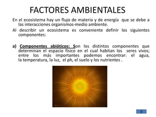 FACTORES AMBIENTALES
En el ecosistema hay un flujo de materia y de energía que se debe a
   las interacciones organismos-medio ambiente.
Al describir un ecosistema es conveniente definir los siguientes
   componentes:

a) Componentes abióticos: Son los distintos componentes que
   determinan el espacio físico en el cual habitan los seres vivos;
   entre los más importantes podemos encontrar: el agua,
   la temperatura, la luz, el ph, el suelo y los nutrientes .
 