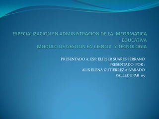ESPECIALIZACION EN ADMINISTRACION DE LA IMFORMATICA EDUCATIVAMODULO DE GESTION EN CIENCIA  Y TECNOLOGIA PRESENTADO A: ESP. ELIESER SUARES SERRANO PRESENTADO  POR :  ALIX ELENA GUTIERREZ ALVARADO VALLEDUPAR  05 