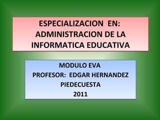 ESPECIALIZACION  EN:  ADMINISTRACION DE LA INFORMATICA EDUCATIVA MODULO EVA  PROFESOR:  EDGAR HERNANDEZ PIEDECUESTA 2011 