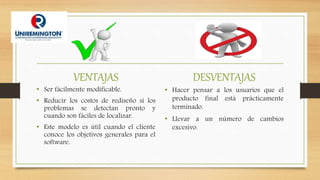 VENTAJAS
• Ser fácilmente modificable.
• Reducir los costos de rediseño si los
problemas se detectan pronto y
cuando son fáciles de localizar.
• Este modelo es útil cuando el cliente
conoce los objetivos generales para el
software.
DESVENTAJAS
• Hacer pensar a los usuarios que el
producto final está prácticamente
terminado.
• Llevar a un número de cambios
excesivo.
 