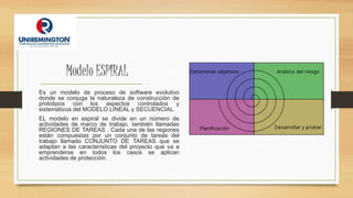 Modelo ESPIRAL
Es un modelo de proceso de software evolutivo
donde se conjuga la naturaleza de construcción de
prototipos con los aspectos controlados y
sistemáticos del MODELO LINEAL y SECUENCIAL.
EL modelo en espiral se divide en un número de
actividades de marco de trabajo, también llamadas
REGIONES DE TAREAS , Cada una de las regiones
están compuestas por un conjunto de tareas del
trabajo llamado CONJUNTO DE TAREAS que se
adaptan a las características del proyecto que va a
emprenderse en todos los casos se aplican
actividades de protección.
 