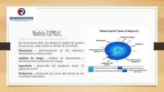 Modelo ESPIRAL
Las iteraciones debe decidirlas el equipo de gestión
de proyecto, cada vuelta se divide en 4 sectores:
Planeación : determinación de los objetivos,
alternativas y restricciones
Análisis de riesgo : análisis de alternativas e
identificación/resolución de riesgos
Ingeniería : desarrollo del producto hasta "el
siguiente nivel".
Evaluación : valoración por parte del cliente de los
resultados obtenidos.
 