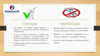 VENTAJAS
• El modelo en espiral puede adaptarse y
aplicarse a lo largo de la vida del software de
computadora.
• Como el software evoluciona a medida que
progresa el proceso, el desarrollador y el
cliente comprenden y reaccionan mejor ante
riesgos en cada uno de los nivele evolutivos.
• Utilización de grandes sistemas ha doblado la
productividad..
DESVENTAJAS
• Resulta difícil convencer a grandes clientes
de que el enfoque evolutivo es controlable
• Debido a su elevada complejidad no se
aconseja utilizarlo en pequeños sistemas.
• Genera mucho tiempo en el desarrollo del
sistema
 