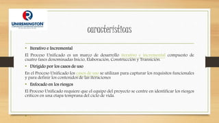 características
• Iterativo e Incremental
El Proceso Unificado es un marco de desarrollo iterativo e incremental compuesto de
cuatro fases denominadas Inicio, Elaboración, Construcción y Transición.
• Dirigido por los casos de uso
En el Proceso Unificado los casos de uso se utilizan para capturar los requisitos funcionales
y para definir los contenidos de las iteraciones
• Enfocado en los riesgos
El Proceso Unificado requiere que el equipo del proyecto se centre en identificar los riesgos
críticos en una etapa temprana del ciclo de vida.
• .
 