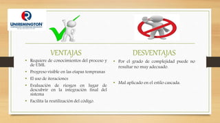 VENTAJAS
• Requiere de conocimientos del proceso y
de UML
• Progreso visible en las etapas tempranas
• El uso de iteraciones
• Evaluación de riesgos en lugar de
descubrir en la integración final del
sistema
• Facilita la reutilización del código.
DESVENTAJAS
• Por el grado de complejidad puede no
resultar no muy adecuado.
• Mal aplicado en el estilo cascada.
 
