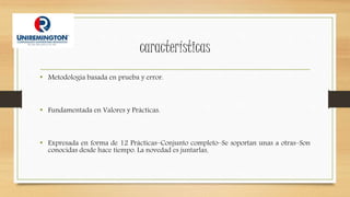 características
• Metodología basada en prueba y error.
• Fundamentada en Valores y Prácticas.
• Expresada en forma de 12 Prácticas–Conjunto completo–Se soportan unas a otras–Son
conocidas desde hace tiempo. La novedad es juntarlas.
 