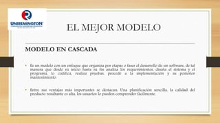 EL MEJOR MODELO
MODELO EN CASCADA
• Es un modelo con un enfoque que organiza por etapas o fases el desarrollo de un software, de tal
manera que desde su inicio hasta su fin analiza los requerimientos, diseña el sistema y el
programa, lo codifica, realiza pruebas, procede a la implementación y su posterior
mantenimiento.
• Entre sus ventajas más importantes se destacan: Una planificación sencilla, la calidad del
producto resultante es alta, los usuarios lo pueden comprender fácilmente.
 