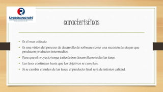 características
• Es el mas utilizado.
• Es una visión del proceso de desarrollo de software como una sucesión de etapas que
producen productos intermedios.
• Para que el proyecto tenga éxito deben desarrollarse todas las fases.
• Las fases continúan hasta que los objetivos se cumplan.
• Si se cambia el orden de las fases, el producto final será de inferior calidad.
 