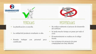 VENTAJAS
• La planificación es sencilla.
• La calidad del producto resultante es alta.
• Permite trabajar con personal poco
cualificado.
DESVENTAJAS
• No refleja realmente el proceso de desarrollo
del software.
• Se tarda mucho tiempo en pasar por todo el
ciclo.
• El mantenimiento se realiza en el código
fuente.
• Las revisiones de proyecto de gran
complejidad son muy difíciles.
 