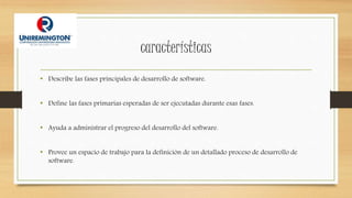 características
• Describe las fases principales de desarrollo de software.
• Define las fases primarias esperadas de ser ejecutadas durante esas fases.
• Ayuda a administrar el progreso del desarrollo del software.
• Provee un espacio de trabajo para la definición de un detallado proceso de desarrollo de
software.
 