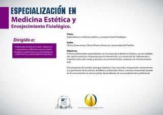 Dirigido a:
Profesionales del área de la salud, médicos /as
y especialistas en diferentes áreas con interés
en adquirir o perfeccionar sus conocimientos en
CLÍNICA ESTÉTICA y ENVEJECIMIENTO FISIOLÓGICO.
Asociación Paraguaya de Medicina Estética
CALIDAD Y EXCELENCIA EN POSGRADOS
especializacion en
Medicina Estética y
Envejecimiento Fisiológico.
Título:
Especialista en medicina estética y envejecimiento fisiológico.
Sedes:
Clínica Ginecosmet, Clínica Pheani (Veracruz), Universidad del Pacífico.
Objetivos:
Formar profesionales especializados en el campo de la Medicina Estética, con las habilida-
des, teórico-prácticas necesarias para la intervención, y/o corrección de deficiencias o
imperfecciones del cuerpo y alcanzar una armonía facial y corporal, con mínima invasivi-
dad.
Este programa de estudios persigue objetivos muy concretos: restauración, mantenimien-
to y promoción de la estética, la belleza y el bienestar (físico, mental y emocional), basado
en el conocimiento, la ciencia y la ley desarrollando así una excelente ética profesional.
 