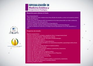 Asociación Paraguaya de Medicina Estética
CALIDAD Y EXCELENCIA EN POSGRADOS
especializacion en
Medicina Estética y
Envejecimiento Fisiológico.
Requisitos para obtener el título:
Para la Especialización:
- Haber aprobado los todos módulos de las Áreas del plan de estudios y contar con la asistencia solicita-
da para este Programa.
- Como mínimo se considerará el 80 % de asistencia en las clases presenciales con video conferencia.
- 100% de asistencia a las clases prácticas.
- Presentar el Trabajo Final de Aplicación de la Especialización.
- Presentar, Defender y Aprobar satisfactoriamente el Trabajo Final de Especialización.
- Aprobar los Módulos de cada Área y el Trabajo Final de Especialización con el 70% equivalente a 2
(dos).
Programas de estudio:
Objetivos programaticos:
- Modulo I: Introducción a la Estética, expediente clínico. Y envejecimiento facial.
- Módulo II: Piel, generalidades - Peeling facial y corporal.
- Módulo III: Patologías más comunes de la piel e intradermoterapia.
- Módulo IV: Dermatología estética I.
- Modulo V: Dermatología estética II. Toxina Botulínica.
- Modulo VI: Demología Estética III: Relleno con material biocompatible y aparatología estética facial.
- Módulo VII: Anatomía facial.
- Módulo VIII: Anestesia y manejo del dolor en medicina estética.
- Módulo IX: Relleno de tejidos blandos.
- Módulo X: Tejido graso sus patologías estéticas, su prevención y tratamiento.
- Módulo XI: Medicina ortomolecular.
- Módulo XII: Aspectos legales de la medicina estética.
- Módulo XIII: Estudio y aplicación del PRP (Plasma Rico en Plaquetas).
- Módulo XIV: Lifting facial con el uso de hilos.
- Módulo XV: Lifting corporal con el uso de hilos.
- Módulo XVI: Ginecología estética.
- Módulo XVII: Complicaciones en medicina estética, su prevención y tratamiento.
- Módulo XVIII: Urgencias, elementos y maniobras básicas.
- Marketing medico en estética.
 