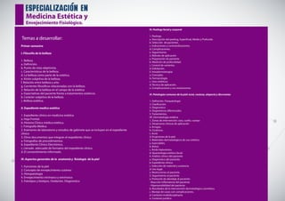 especializacion en
Medicina Estética y
Envejecimiento Fisiológico.
Temas a desarrollar:
Primer semestre
I. Filosofía de la belleza
1. Belleza
a. Definición.
b. Punto de vista objetivista.
c. Características de la belleza.
d. La belleza como parte de la estética.
e. Visión subjetiva de la belleza.
f. Relación entre belleza y arte.
g. Corrientes filosóficas relacionadas con la belleza.
2. Relación de la belleza en el campo de la estética
a. Expectativas del paciente frente a tratamientos estéticos.
b. Carácter subjetivo de la belleza.
c. Belleza estética.
II. Expediente medico estético
1. Expediente clínico en medicina estética
a. Hoja Frontal.
b. Historia Clínica médica estética.
c. Fotografía Médica.
2. Exámenes de laboratorio y estudios de gabinete que se incluyen en el expediente
clínico
3. Otros documentos que integran el expediente clínico
a. Fotografías de procedimientos.
b. Expediente Clínico Electrónico.
c. Llenado adecuado de formatos del expediente clínico.
d. El consentimiento informado.
III. Aspectos generales de la anatomía y fisiología de la piel
1. Funciones de la piel
2. Concepto de envejecimiento cutáneo
3. Histopatología
4. Envejecimiento intrínseco y extrínseco
5. Fototipos y biotipos. Oxidación. Diagnóstico
IV. Peelings facial y corporal
1. Peelings
a. Descripción del peeling, Superficial, Medio y Profundo.
b. Selección de pacientes.
c. Indicaciones y contraindicaciones.
d. Complicaciones.
e. Seguimiento.
2. Método de aplicación
a. Preparación de paciente.
b. Medición de profundidad.
c. Control de variantes.
d. Exfoliación.
V. Intradermoterapia
a. Concepto.
b. Farmacología.
c. Usos estéticos.
d. Técnica de aplicación.
e. Complicaciones y sus resoluciones.
VI. Patologías comunes de la piel: acné, rosácea, alopecia y discromías
1. Definición. Fisiopatología
2. Clasificación
3. Diagnostico
4. Diagnósticos diferenciales
5. Tratamientos.
VII. Dermatología estética
1. Zonas de intervención: cara, cuello, cuerpo
2. Situaciones clínicas de aplicación
a. Arrugas.
b. Cicatrices.
c. Acné.
d. Erupciones de la piel.
3. Materiales dermatológicos de uso estético
a. Inyectables.
b. Botox.
c. Ácido hialurónico.
d. Aparatología estética facial.
4. Análisis clínico del paciente
a. Diagnóstico del paciente.
b. Expediente clínico.
c. Selección de material y sustancia.
d. Uso legal.
e. Restricciones al paciente.
5. Seguimiento al paciente
a. Protocolo de abordaje al paciente:
- Reacción inflamatoria del paciente.
- Hipersensibilidad del paciente.
b. Resultados de la intervención dermatológica cosmética.
c. Manejo de casos con complicaciones.
d. Contexto multidisciplinario.
e. Contexto jurídico.
 