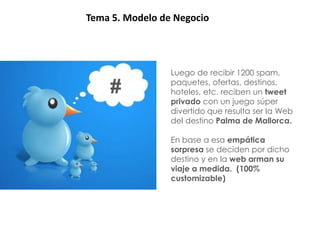 BRIEFINGTema 5. Modelo de Negocio



  Viaje                   Luego de recibir 1200 spam,
                          paquetes, ofertas, destinos,
  experiencial   #        hoteles, etc. reciben un tweet
                          privado con un juego súper
                          divertido que resulta ser la Web
                          del destino Palma de Mallorca.

                          En base a esa empática
                          sorpresa se deciden por dicho
                          destino y en la web arman su
                          viaje a medida. (100%
                          customizable)
 