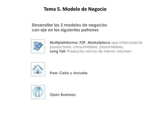 PATRONES: 5. Modelo de Negocio
       Tema

      Desarrollar los 3 modelos de negocios
      con eje en los siguientes patrones


              Multiplataforma: P2P, Marketplace que interconecta
              productores, consumidores, prosumidores.
              Long Tail: Productos nichos de menor volumen.




              Free: Cebo y Anzuelo




              Open Business:
 