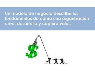 Un modelo de negocio describe los
fundamentos de cómo una organización
crea, desarrolla y captura valor.
 