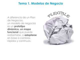 Tema 1. Modelos de Negocio



A diferencia de un Plan
de Negocios,
un modelo de negocios
es un prototipo
dinámico, un mapa
funcional que puede
rediseñarse, o adaptarse
en base a cambios
rápidos y continuos.
 