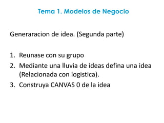 Tema 1. Modelos de Negocio


Generaracion de idea. (Segunda parte)

1. Reunase con su grupo
2. Mediante una lluvia de ideas defina una idea
   (Relacionada con logistica).
3. Construya CANVAS 0 de la idea
 