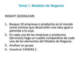 Tema 1. Modelos de Negocio


INSIGHT (GOOGLEAR)

1. Busque 10 empresas o productos en el mundo
   como mínimo que desarrollen una idea igual o
   parecida a la suya.
2. En cada una de las empresas o productos
   (Servicios) haga un cuadro comparativo de cada
   uno de los elementos del Modelo de Negocio.
3. Analizar en grupo
4. Construir CANVAS 1.
 