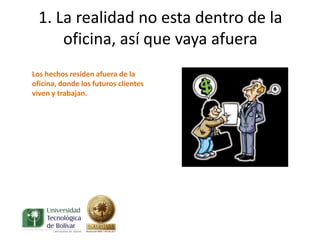 1. La realidad no esta dentro de la
      oficina, así que vaya afuera
Los hechos residen afuera de la
oficina, donde los futuros clientes
viven y trabajan.
 