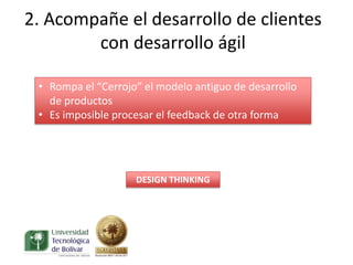 2. Acompañe el desarrollo de clientes
        con desarrollo ágil

 • Rompa el “Cerrojo” el modelo antiguo de desarrollo
   de productos
 • Es imposible procesar el feedback de otra forma




                    DESIGN THINKING
 
