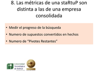 8. Las métricas de una staRtuP son
      distinta a las de una empresa
               consolidada

• Medir el progreso de la búsqueda
• Numero de supuestos convertidos en hechos
• Numero de “Pivotes Restantes”
 