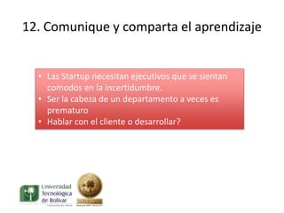 12. Comunique y comparta el aprendizaje


  • Las Startup necesitan ejecutivos que se sientan
    comodos en la incertidumbre.
  • Ser la cabeza de un departamento a veces es
    prematuro
  • Hablar con el cliente o desarrollar?
 