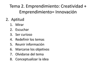 Tema 2. Emprendimiento: Creatividad +
      Emprendimiento= Innovación
2. Aptitud
  1.   Mirar
  2.   Escuchar
  3.   Ser curioso
  4.   Redefinir los temas
  5.   Reunir información
  6.   Marcarse los objetivos
  7.   Olvidarse del tema
  8.   Conceptualizar la idea
 