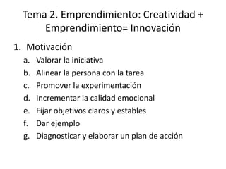 Tema 2. Emprendimiento: Creatividad +
     Emprendimiento= Innovación
1. Motivación
  a.   Valorar la iniciativa
  b.   Alinear la persona con la tarea
  c.   Promover la experimentación
  d.   Incrementar la calidad emocional
  e.   Fijar objetivos claros y estables
  f.   Dar ejemplo
  g.   Diagnosticar y elaborar un plan de acción
 