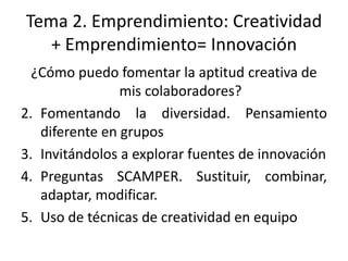 Tema 2. Emprendimiento: Creatividad
   + Emprendimiento= Innovación
  ¿Cómo puedo fomentar la aptitud creativa de
                mis colaboradores?
2. Fomentando la diversidad. Pensamiento
   diferente en grupos
3. Invitándolos a explorar fuentes de innovación
4. Preguntas SCAMPER. Sustituir, combinar,
   adaptar, modificar.
5. Uso de técnicas de creatividad en equipo
 